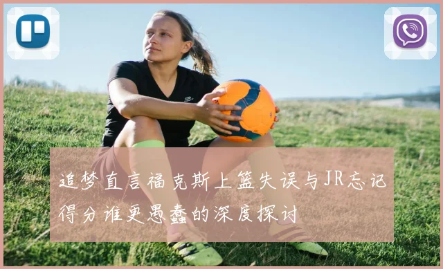 追梦直言福克斯上篮失误与JR忘记得分谁更愚蠢的深度探讨