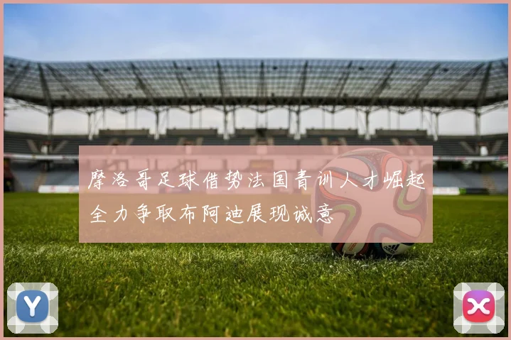 摩洛哥足球借势法国青训人才崛起全力争取布阿迪展现诚意