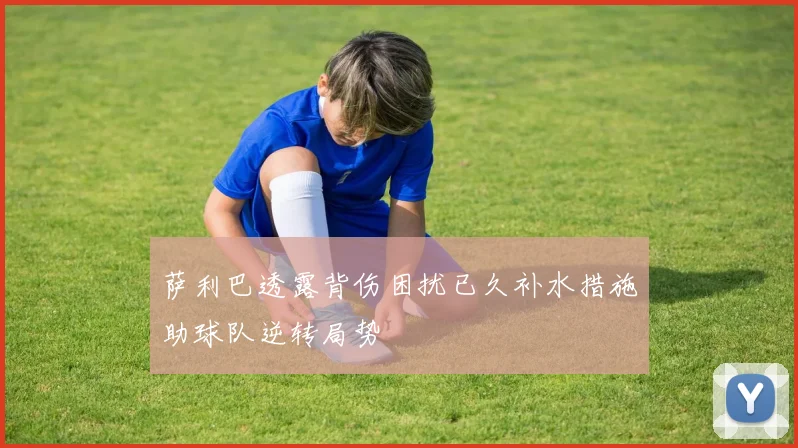 萨利巴透露背伤困扰已久补水措施助球队逆转局势