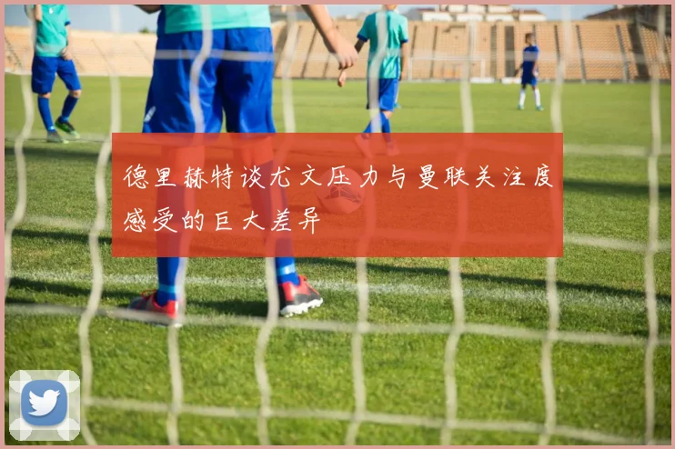 德里赫特谈尤文压力与曼联关注度感受的巨大差异