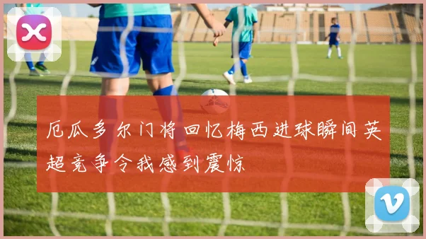 厄瓜多尔门将回忆梅西进球瞬间英超竞争令我感到震惊
