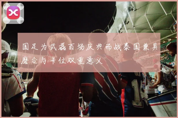 国足为武磊百场庆典而战泰国兼具磨合与卡位双重意义