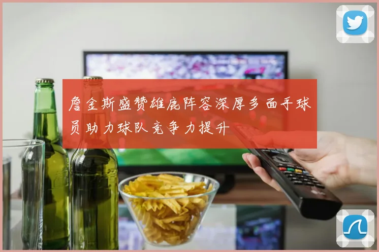 詹金斯盛赞雄鹿阵容深厚多面手球员助力球队竞争力提升