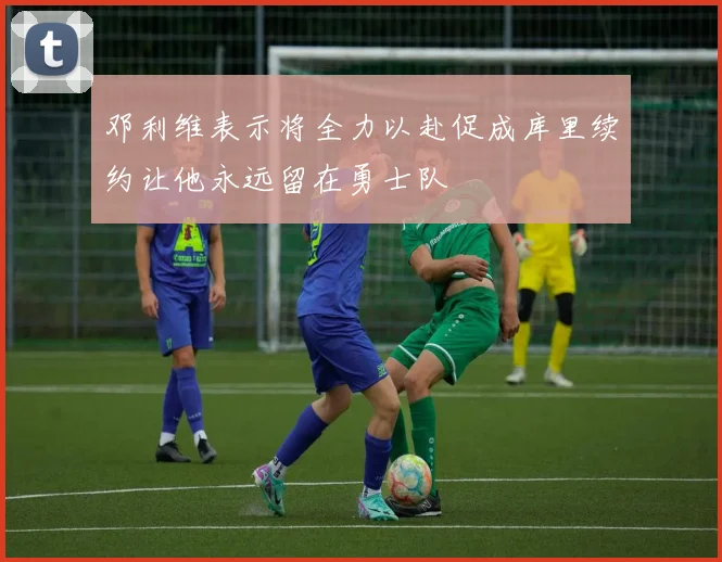邓利维表示将全力以赴促成库里续约让他永远留在勇士队