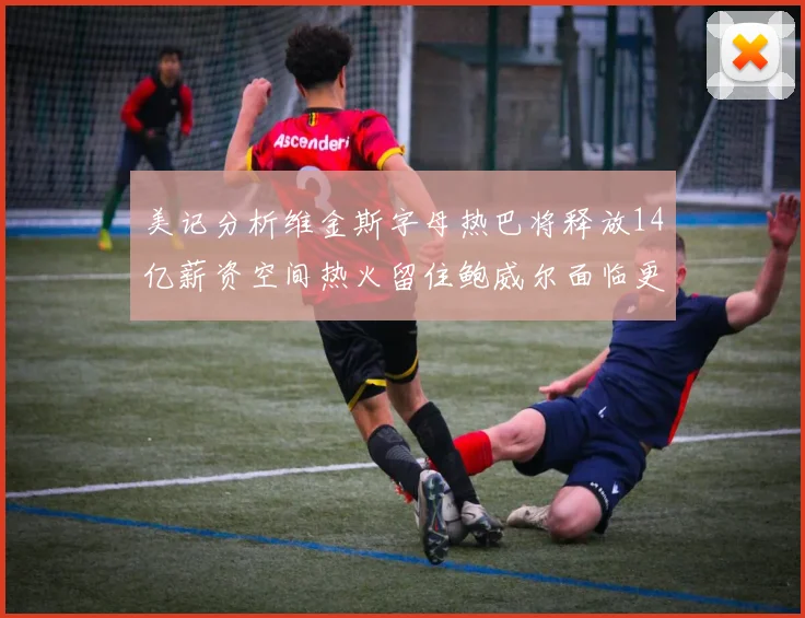 美记分析维金斯字母热巴将释放14亿薪资空间热火留住鲍威尔面临更大挑战