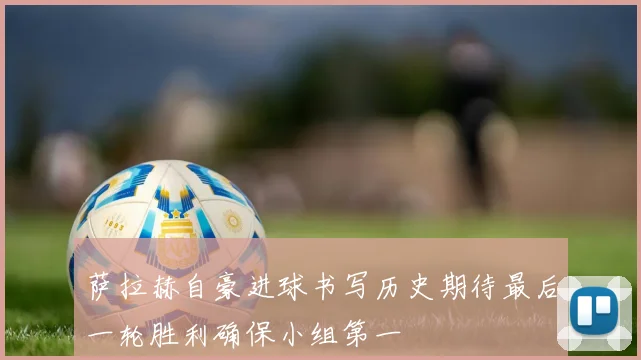 萨拉赫自豪进球书写历史期待最后一轮胜利确保小组第一