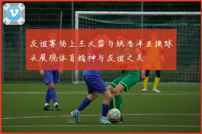 友谊赛场上王大雷与姚浩洋互换球衣展现体育精神与友谊之美