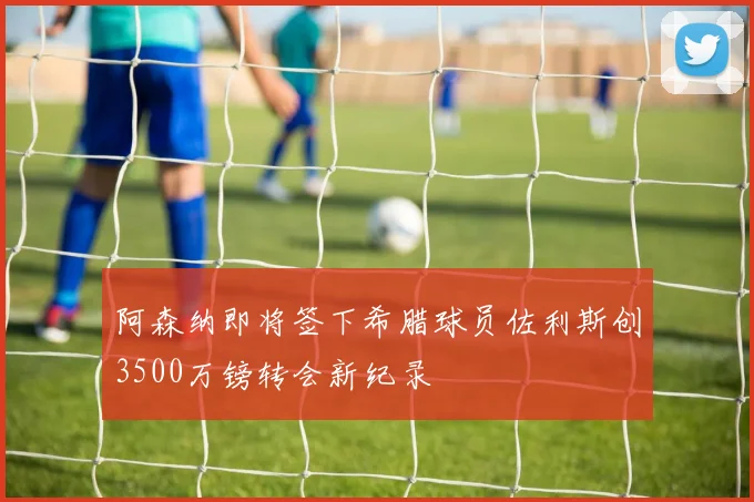 阿森纳即将签下希腊球员佐利斯创3500万镑转会新纪录