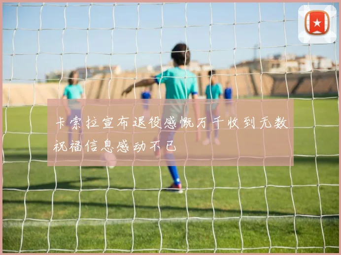 卡索拉宣布退役感慨万千收到无数祝福信息感动不已