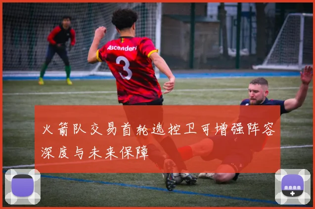 火箭队交易首轮选控卫可增强阵容深度与未来保障