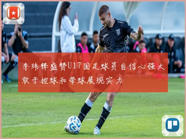 李玮锋盛赞U17国足球员自信心强大敢于控球和带球展现实力