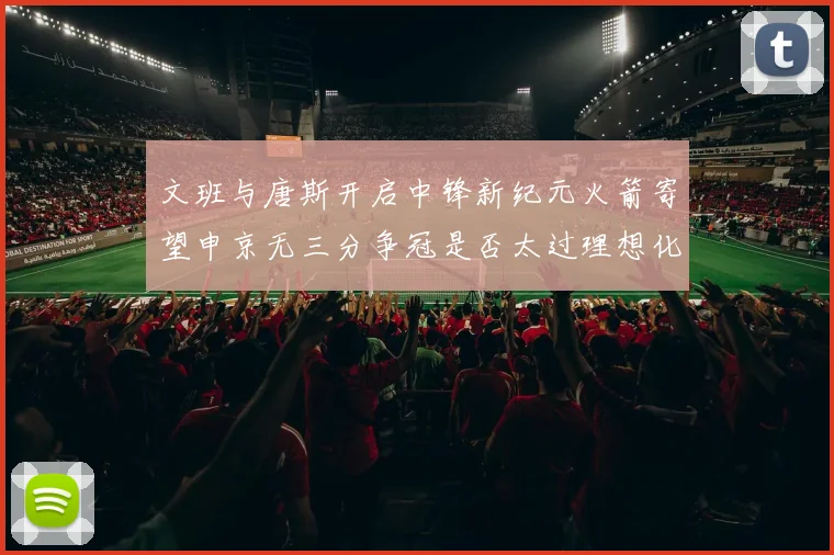 文班与唐斯开启中锋新纪元火箭寄望申京无三分争冠是否太过理想化