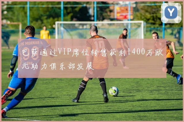 巴萨通过VIP席位转售获利1400万欧元助力俱乐部发展