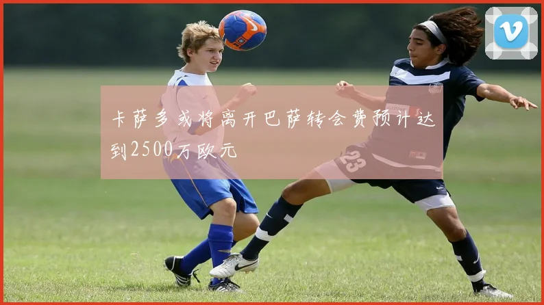 卡萨多或将离开巴萨转会费预计达到2500万欧元